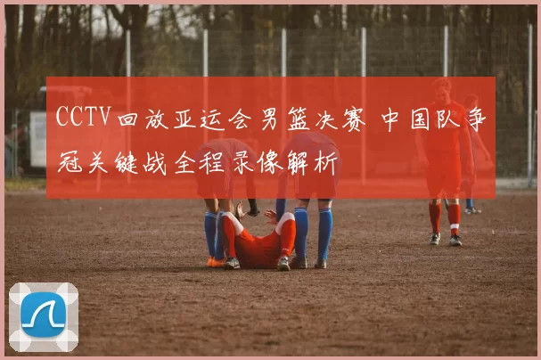 CCTV回放亚运会男篮决赛 中国队争冠关键战全程录像解析