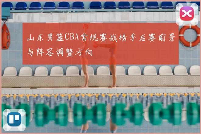 山东男篮CBA常规赛战绩季后赛前景与阵容调整方向