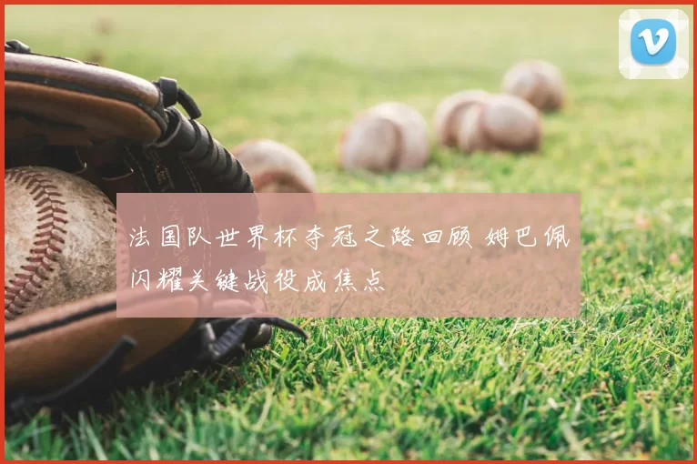 法国队世界杯夺冠之路回顾 姆巴佩闪耀关键战役成焦点