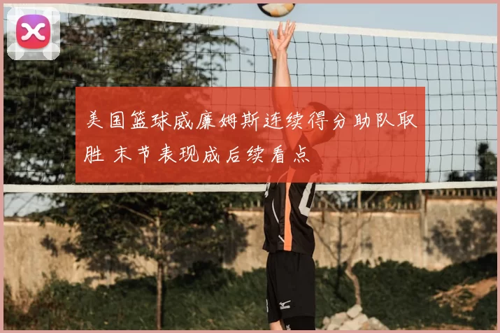 美国篮球威廉姆斯连续得分助队取胜 末节表现成后续看点