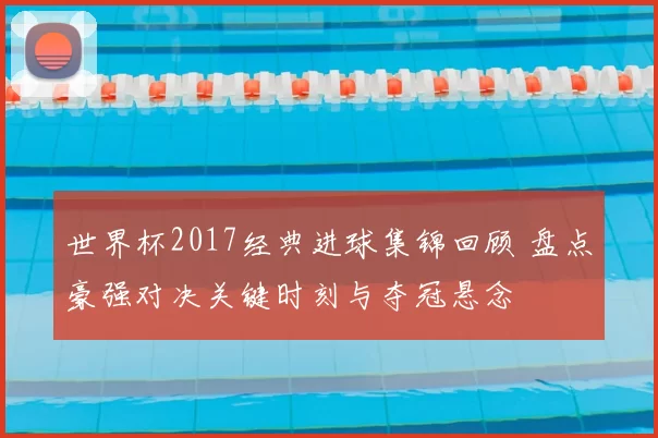 世界杯2017经典进球集锦回顾 盘点豪强对决关键时刻与夺冠悬念