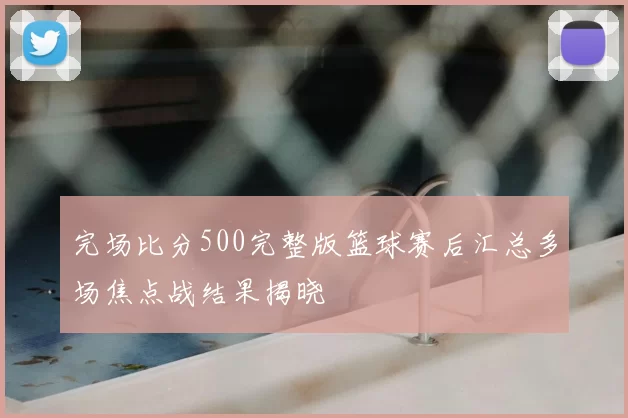 完场比分500完整版篮球赛后汇总多场焦点战结果揭晓
