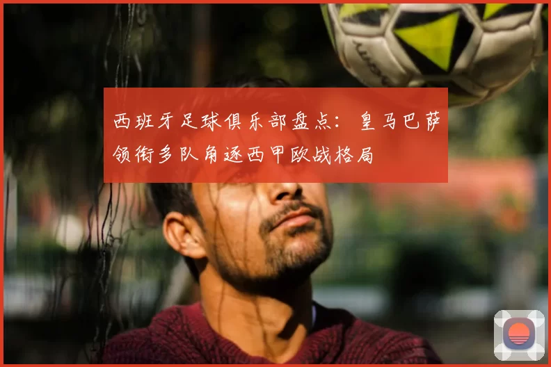 西班牙足球俱乐部盘点:皇马巴萨领衔多队角逐西甲欧战格局