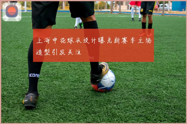 上海申花球衣设计曝光新赛季主场造型引发关注