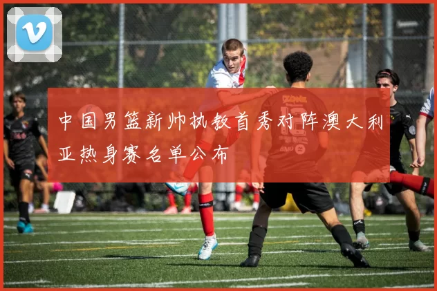 中国男篮新帅执教首秀对阵澳大利亚热身赛名单公布