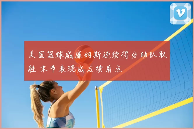 美国篮球威廉姆斯连续得分助队取胜 末节表现成后续看点