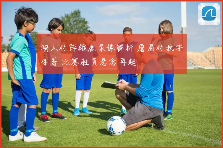 湖人对阵雄鹿录像解析 詹眉对抗字母哥 比赛胜负悬念再起