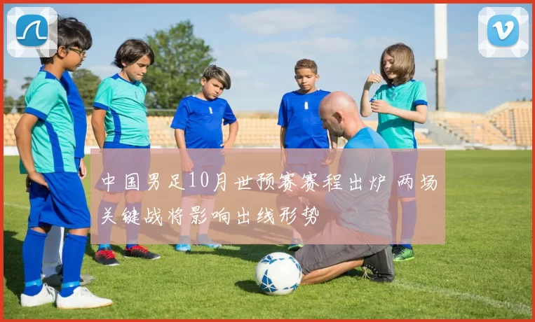 中国男足10月世预赛赛程出炉 两场关键战将影响出线形势