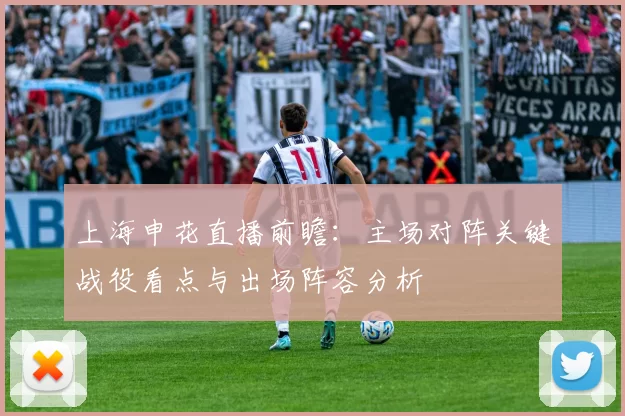 上海申花直播前瞻:主场对阵关键战役看点与出场阵容分析