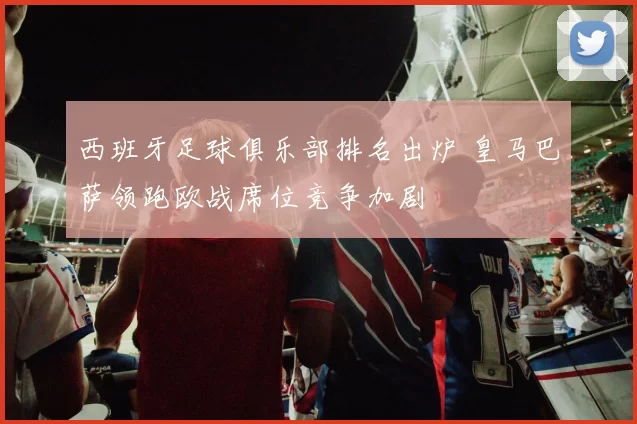 西班牙足球俱乐部排名出炉 皇马巴萨领跑欧战席位竞争加剧