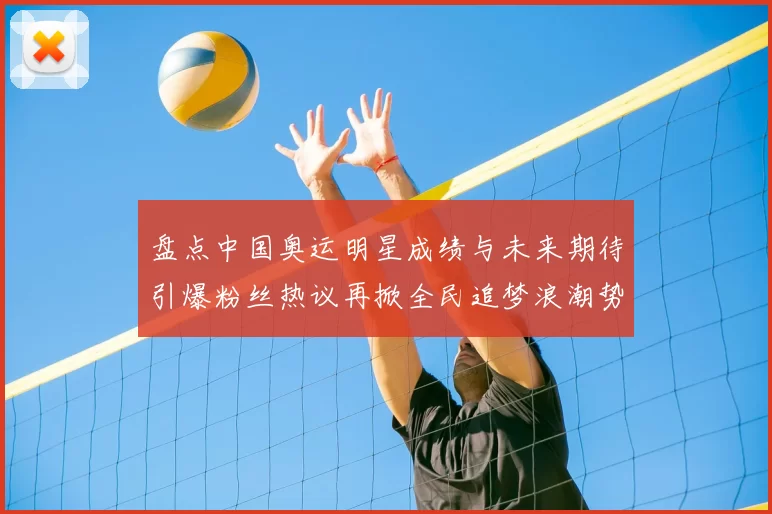 盘点中国奥运明星成绩与未来期待引爆粉丝热议再掀全民追梦浪潮势