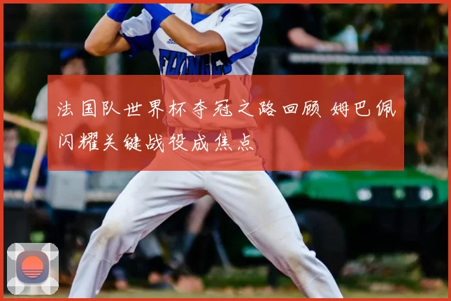 法国队世界杯夺冠之路回顾 姆巴佩闪耀关键战役成焦点