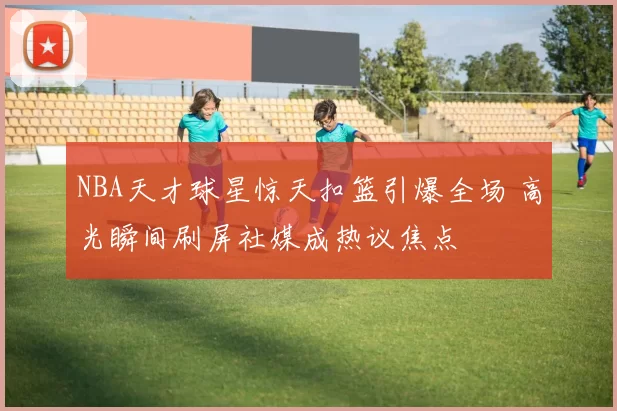 NBA天才球星惊天扣篮引爆全场 高光瞬间刷屏社媒成热议焦点