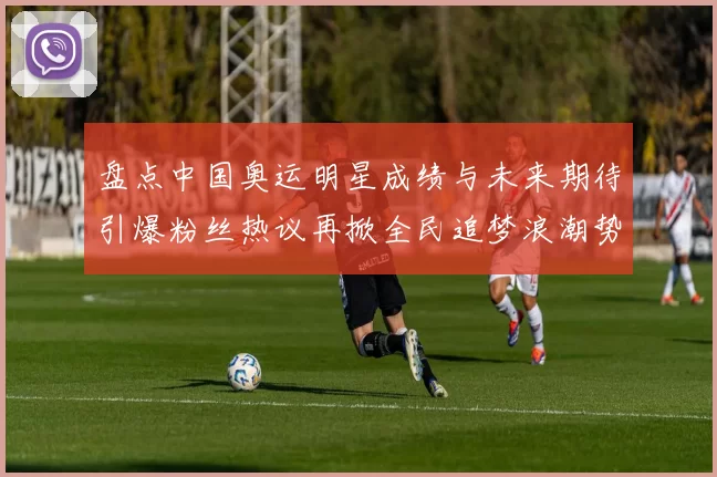 盘点中国奥运明星成绩与未来期待引爆粉丝热议再掀全民追梦浪潮势