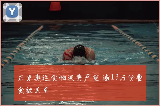 东京奥运食物浪费严重 逾13万份餐食被丢弃