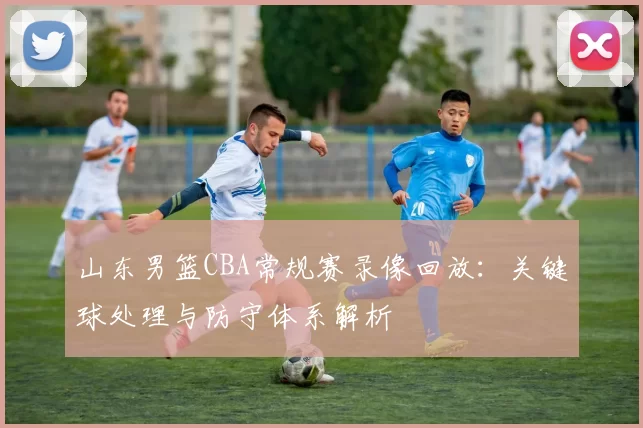 山东男篮CBA常规赛录像回放：关键球处理与防守体系解析