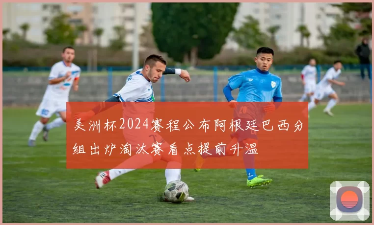 美洲杯2024赛程公布阿根廷巴西分组出炉淘汰赛看点提前升温