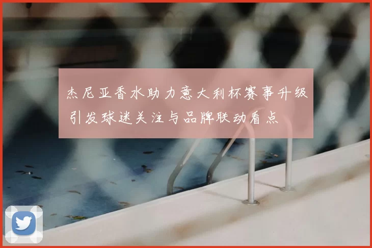 杰尼亚香水助力意大利杯赛事升级 引发球迷关注与品牌联动看点
