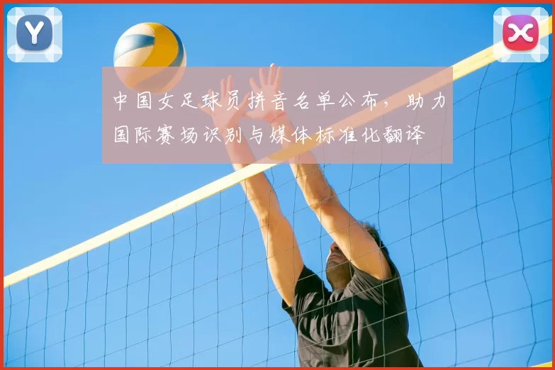 中国女足球员拼音名单公布，助力国际赛场识别与媒体标准化翻译