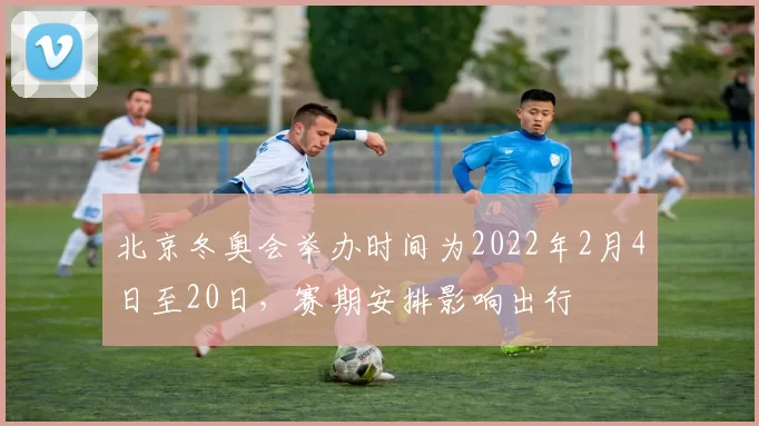 北京冬奥会举办时间为2022年2月4日至20日,赛期安排影响出行