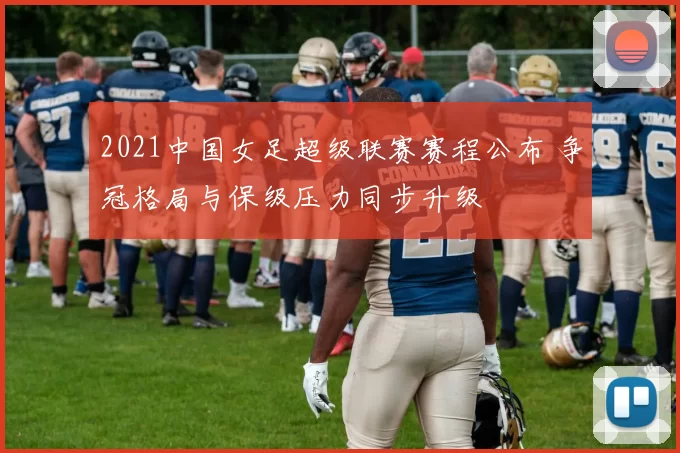 2021中国女足超级联赛赛程公布 争冠格局与保级压力同步升级