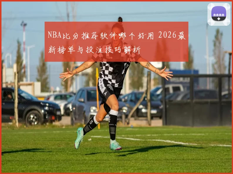 NBA比分推荐软件哪个好用 2026最新榜单与投注技巧解析