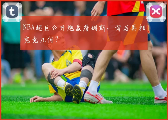 NBA超巨公开炮轰詹姆斯，背后真相究竟几何？