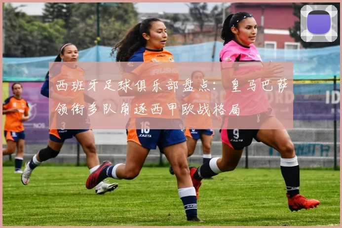 西班牙足球俱乐部盘点:皇马巴萨领衔多队角逐西甲欧战格局
