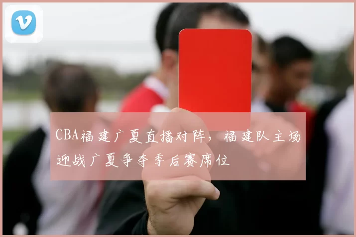 CBA福建广夏直播对阵，福建队主场迎战广夏争夺季后赛席位