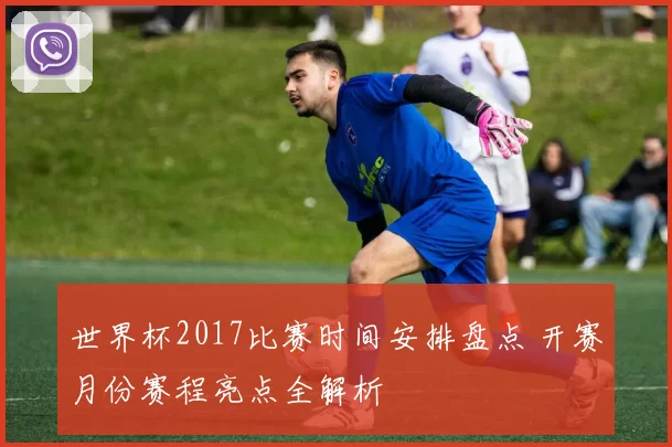 世界杯2017比赛时间安排盘点 开赛月份赛程亮点全解析