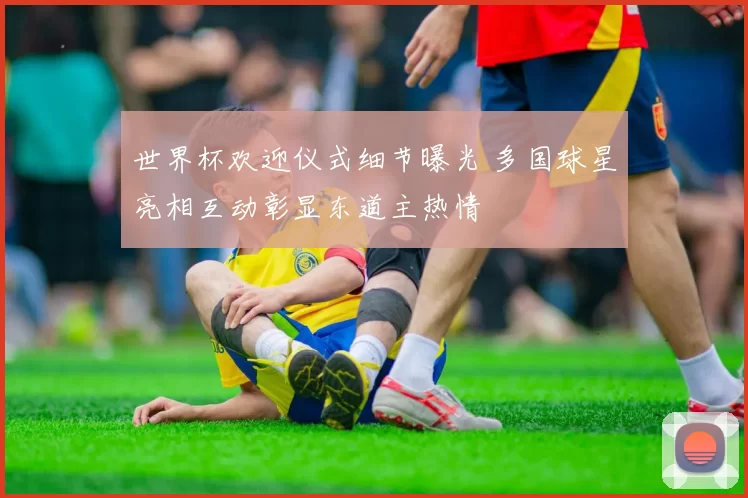 世界杯欢迎仪式细节曝光 多国球星亮相互动彰显东道主热情