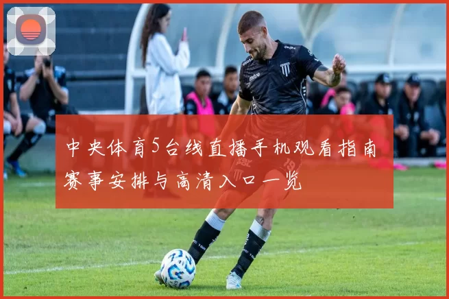 中央体育5台线直播手机观看指南 赛事安排与高清入口一览
