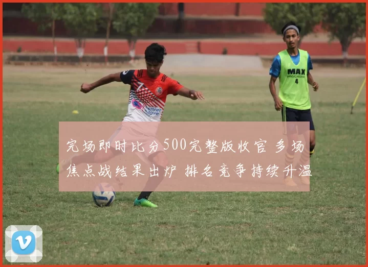 完场即时比分500完整版收官 多场焦点战结果出炉 排名竞争持续升温