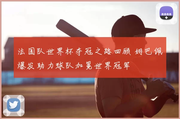 法国队世界杯夺冠之路回顾 姆巴佩爆发助力球队加冕世界冠军