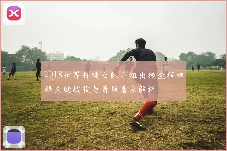 2018世界杯瑞士队小组出线全程回顾关键战役与晋级看点解析