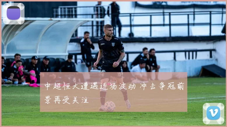 中超恒大遭遇连场波动 冲击争冠前景再受关注