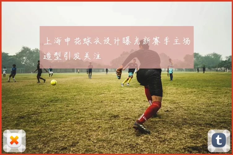 上海申花球衣设计曝光新赛季主场造型引发关注