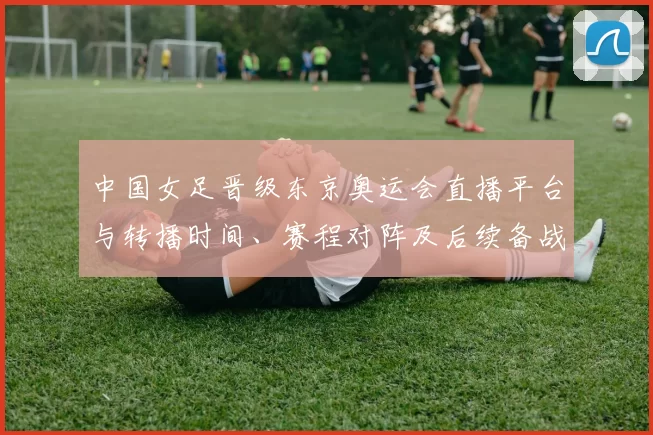 中国女足晋级东京奥运会直播平台与转播时间、赛程对阵及后续备战分析
