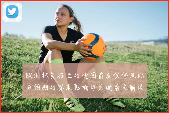 欧洲杯英格兰对德国首发伤停及比分预测对赛果影响与关键看点解读