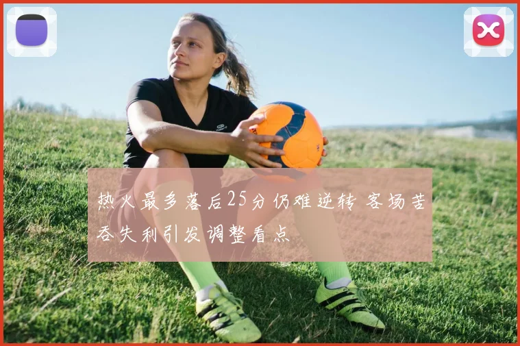 热火最多落后25分仍难逆转 客场苦吞失利引发调整看点