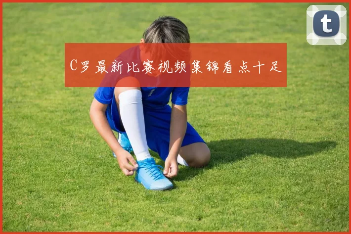 C罗最新比赛视频集锦看点十足