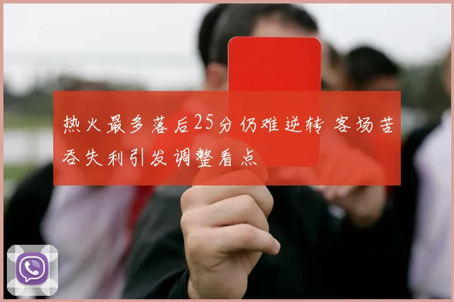 热火最多落后25分仍难逆转 客场苦吞失利引发调整看点