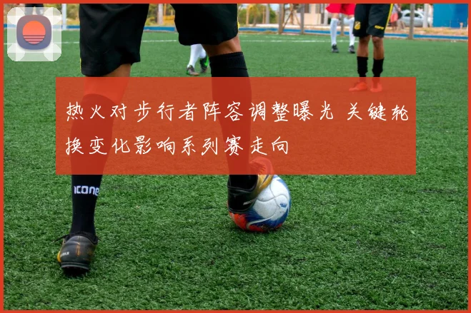 热火对步行者阵容调整曝光 关键轮换变化影响系列赛走向