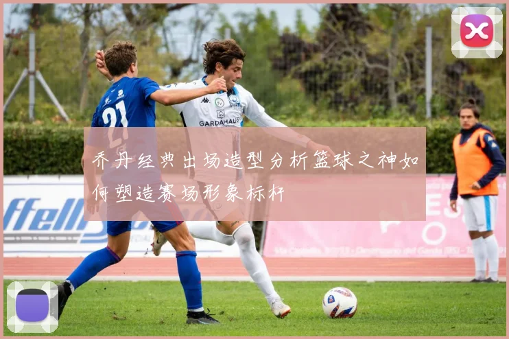 乔丹经典出场造型分析篮球之神如何塑造赛场形象标杆
